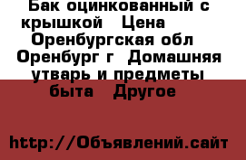 Бак оцинкованный с крышкой › Цена ­ 700 - Оренбургская обл., Оренбург г. Домашняя утварь и предметы быта » Другое   